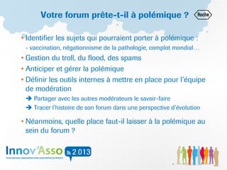 Votre forum prête-t-il à polémique ?
• Identifier les sujets qui pourraient porter à polémique :
- vaccination, négationnisme de la pathologie, complot mondial…
• Gestion du troll, du flood, des spams
• Anticiper et gérer la polémique
• Définir les outils internes à mettre en place pour l’équipe
de modération
 Partager avec les autres modérateurs le savoir-faire
 Tracer l’histoire de son forum dans une perspective d’évolution
• Néanmoins, quelle place faut-il laisser à la polémique au
sein du forum ?
5
 