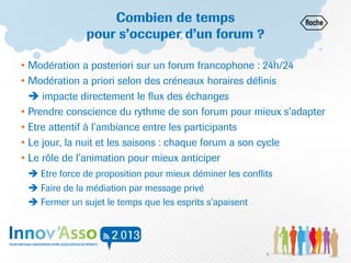 Combien de temps
pour s’occuper d’un forum ?
• Modération a posteriori sur un forum francophone : 24h/24
• Modération a priori selon des créneaux horaires définis
 impacte directement le flux des échanges
• Prendre conscience du rythme de son forum pour mieux s’adapter
• Etre attentif à l’ambiance entre les participants
• Le jour, la nuit et les saisons : chaque forum a son cycle
• Le rôle de l’animation pour mieux anticiper
 Etre force de proposition pour mieux déminer les conflits
 Faire de la médiation par message privé
 Fermer un sujet le temps que les esprits s’apaisent
6
 