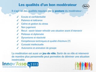 Les qualités d’un bon modérateur
Il s’agit ici des qualités requises par la posture du modérateur :
✓ Ecoute et confidentialité
✓ Patience et tolérance
✓ Calme et gestion du stress
✓ Non jugement
✓ Recul : savoir laisser refroidir une situation avant d’intervenir
✓ Politesse et diplomatie
✓ Dynamisme et réactivité
✓ Compétences techniques et qualité d’écriture (?)
✓ Curiosité intellectuelle
✓ Autonomie et animation de groupe
La modération est aussi un jeu de rôle. Sortir de ce rôle et intervenir
de manière plus personnelle peut permettre de déminer une situation
inextricable.
7
 