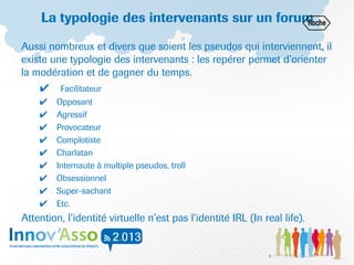 La typologie des intervenants sur un forum
Aussi nombreux et divers que soient les pseudos qui interviennent, il
existe une typologie des intervenants : les repérer permet d’orienter
la modération et de gagner du temps.
✔ Facilitateur
✔ Opposant
✔ Agressif
✔ Provocateur
✔ Complotiste
✔ Charlatan
✔ Internaute à multiple pseudos, troll
✔ Obsessionnel
✔ Super-sachant
✔ Etc.
Attention, l’identité virtuelle n’est pas l’identité IRL (In real life).
8
 
