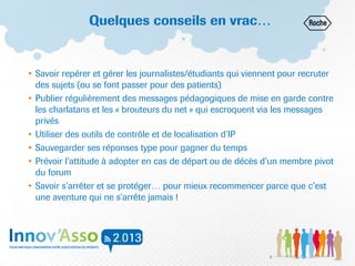Quelques conseils en vrac…
• Savoir repérer et gérer les journalistes/étudiants qui viennent pour recruter
des sujets (ou se font passer pour des patients)
• Publier régulièrement des messages pédagogiques de mise en garde contre
les charlatans et les « brouteurs du net » qui escroquent via les messages
privés
• Utiliser des outils de contrôle et de localisation d’IP
• Sauvegarder ses réponses type pour gagner du temps
• Prévoir l’attitude à adopter en cas de départ ou de décès d’un membre pivot
du forum
• Savoir s’arrêter et se protéger… pour mieux recommencer parce que c’est
une aventure qui ne s’arrête jamais !
9
 