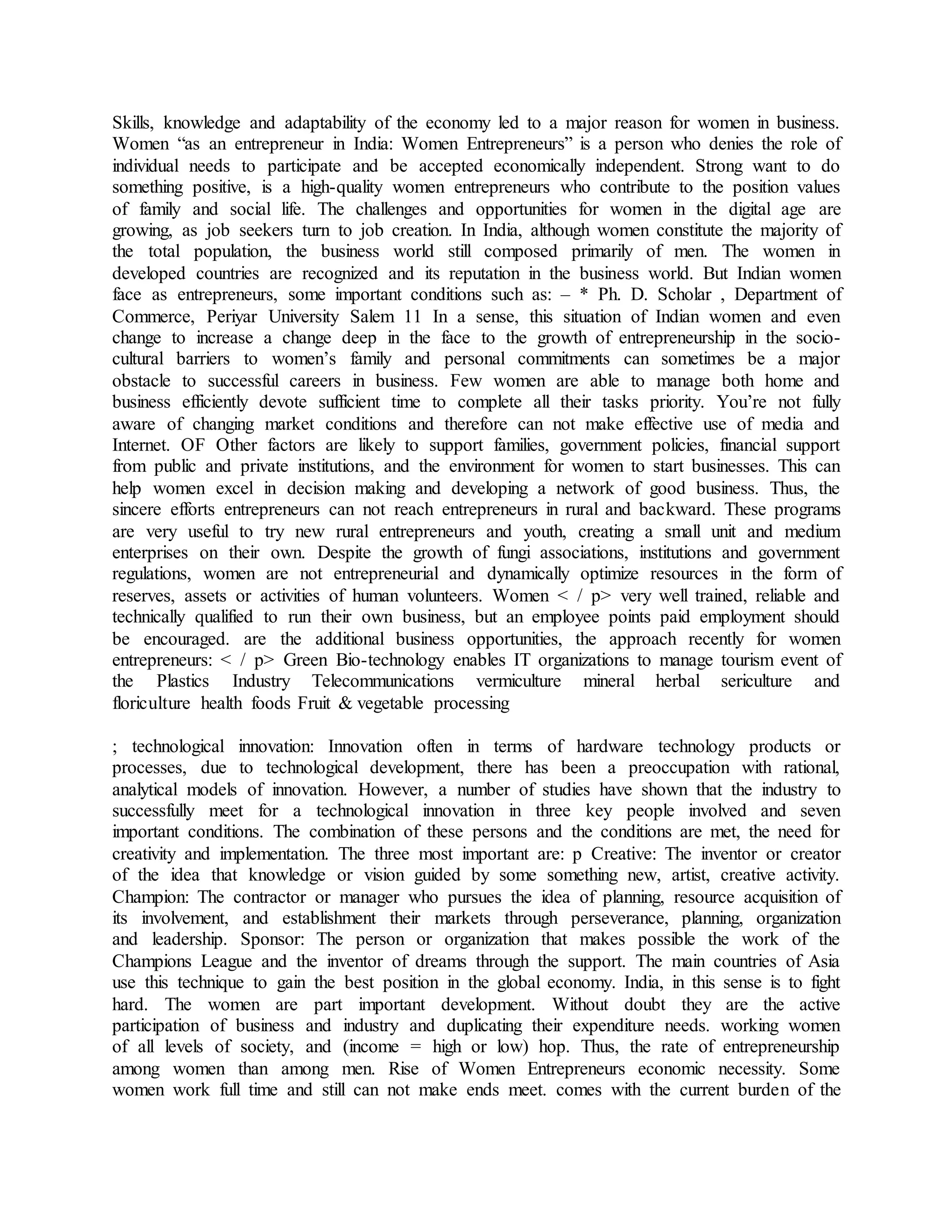 Skills, knowledge and adaptability of the economy led to a major reason for women in business.
Women “as an entrepreneur in India: Women Entrepreneurs” is a person who denies the role of
individual needs to participate and be accepted economically independent. Strong want to do
something positive, is a high-quality women entrepreneurs who contribute to the position values
of family and social life. The challenges and opportunities for women in the digital age are
growing, as job seekers turn to job creation. In India, although women constitute the majority of
the total population, the business world still composed primarily of men. The women in
developed countries are recognized and its reputation in the business world. But Indian women
face as entrepreneurs, some important conditions such as: – * Ph. D. Scholar , Department of
Commerce, Periyar University Salem 11 In a sense, this situation of Indian women and even
change to increase a change deep in the face to the growth of entrepreneurship in the socio-
cultural barriers to women’s family and personal commitments can sometimes be a major
obstacle to successful careers in business. Few women are able to manage both home and
business efficiently devote sufficient time to complete all their tasks priority. You’re not fully
aware of changing market conditions and therefore can not make effective use of media and
Internet. OF Other factors are likely to support families, government policies, financial support
from public and private institutions, and the environment for women to start businesses. This can
help women excel in decision making and developing a network of good business. Thus, the
sincere efforts entrepreneurs can not reach entrepreneurs in rural and backward. These programs
are very useful to try new rural entrepreneurs and youth, creating a small unit and medium
enterprises on their own. Despite the growth of fungi associations, institutions and government
regulations, women are not entrepreneurial and dynamically optimize resources in the form of
reserves, assets or activities of human volunteers. Women < / p> very well trained, reliable and
technically qualified to run their own business, but an employee points paid employment should
be encouraged. are the additional business opportunities, the approach recently for women
entrepreneurs: < / p> Green Bio-technology enables IT organizations to manage tourism event of
the Plastics Industry Telecommunications vermiculture mineral herbal sericulture and
floriculture health foods Fruit & vegetable processing
; technological innovation: Innovation often in terms of hardware technology products or
processes, due to technological development, there has been a preoccupation with rational,
analytical models of innovation. However, a number of studies have shown that the industry to
successfully meet for a technological innovation in three key people involved and seven
important conditions. The combination of these persons and the conditions are met, the need for
creativity and implementation. The three most important are: p Creative: The inventor or creator
of the idea that knowledge or vision guided by some something new, artist, creative activity.
Champion: The contractor or manager who pursues the idea of planning, resource acquisition of
its involvement, and establishment their markets through perseverance, planning, organization
and leadership. Sponsor: The person or organization that makes possible the work of the
Champions League and the inventor of dreams through the support. The main countries of Asia
use this technique to gain the best position in the global economy. India, in this sense is to fight
hard. The women are part important development. Without doubt they are the active
participation of business and industry and duplicating their expenditure needs. working women
of all levels of society, and (income = high or low) hop. Thus, the rate of entrepreneurship
among women than among men. Rise of Women Entrepreneurs economic necessity. Some
women work full time and still can not make ends meet. comes with the current burden of the
 