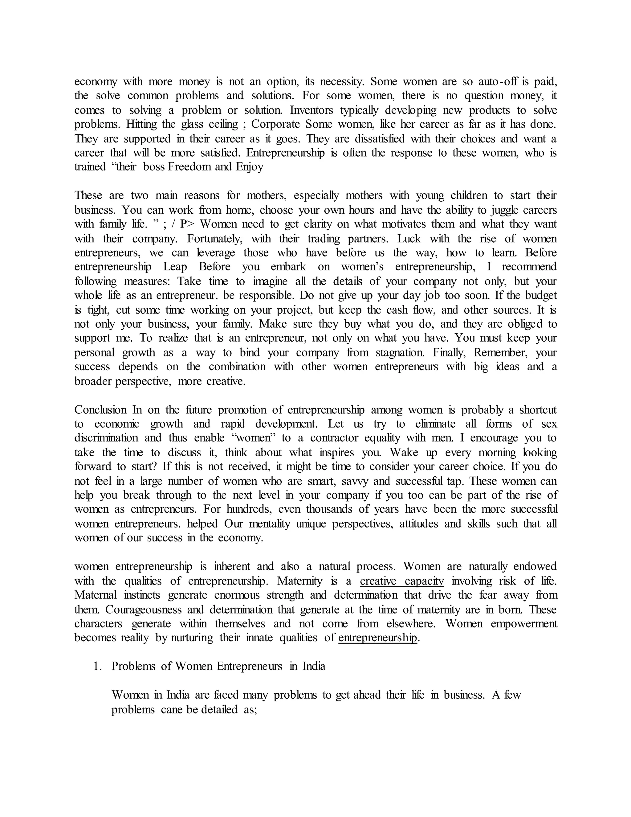 economy with more money is not an option, its necessity. Some women are so auto-off is paid,
the solve common problems and solutions. For some women, there is no question money, it
comes to solving a problem or solution. Inventors typically developing new products to solve
problems. Hitting the glass ceiling ; Corporate Some women, like her career as far as it has done.
They are supported in their career as it goes. They are dissatisfied with their choices and want a
career that will be more satisfied. Entrepreneurship is often the response to these women, who is
trained “their boss Freedom and Enjoy
These are two main reasons for mothers, especially mothers with young children to start their
business. You can work from home, choose your own hours and have the ability to juggle careers
with family life. ” ; / P> Women need to get clarity on what motivates them and what they want
with their company. Fortunately, with their trading partners. Luck with the rise of women
entrepreneurs, we can leverage those who have before us the way, how to learn. Before
entrepreneurship Leap Before you embark on women’s entrepreneurship, I recommend
following measures: Take time to imagine all the details of your company not only, but your
whole life as an entrepreneur. be responsible. Do not give up your day job too soon. If the budget
is tight, cut some time working on your project, but keep the cash flow, and other sources. It is
not only your business, your family. Make sure they buy what you do, and they are obliged to
support me. To realize that is an entrepreneur, not only on what you have. You must keep your
personal growth as a way to bind your company from stagnation. Finally, Remember, your
success depends on the combination with other women entrepreneurs with big ideas and a
broader perspective, more creative.
Conclusion In on the future promotion of entrepreneurship among women is probably a shortcut
to economic growth and rapid development. Let us try to eliminate all forms of sex
discrimination and thus enable “women” to a contractor equality with men. I encourage you to
take the time to discuss it, think about what inspires you. Wake up every morning looking
forward to start? If this is not received, it might be time to consider your career choice. If you do
not feel in a large number of women who are smart, savvy and successful tap. These women can
help you break through to the next level in your company if you too can be part of the rise of
women as entrepreneurs. For hundreds, even thousands of years have been the more successful
women entrepreneurs. helped Our mentality unique perspectives, attitudes and skills such that all
women of our success in the economy.
women entrepreneurship is inherent and also a natural process. Women are naturally endowed
with the qualities of entrepreneurship. Maternity is a creative capacity involving risk of life.
Maternal instincts generate enormous strength and determination that drive the fear away from
them. Courageousness and determination that generate at the time of maternity are in born. These
characters generate within themselves and not come from elsewhere. Women empowerment
becomes reality by nurturing their innate qualities of entrepreneurship.
1. Problems of Women Entrepreneurs in India
Women in India are faced many problems to get ahead their life in business. A few
problems cane be detailed as;
 