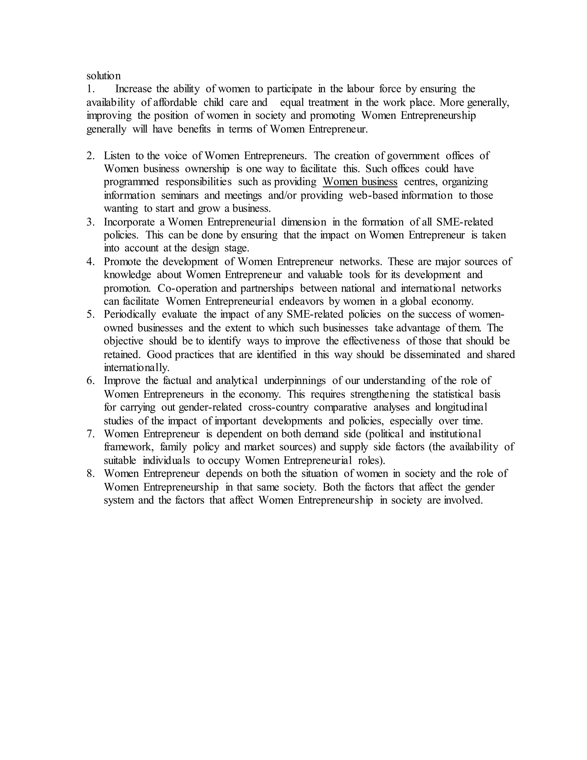 solution
1. Increase the ability of women to participate in the labour force by ensuring the
availability of affordable child care and equal treatment in the work place. More generally,
improving the position of women in society and promoting Women Entrepreneurship
generally will have benefits in terms of Women Entrepreneur.
2. Listen to the voice of Women Entrepreneurs. The creation of government offices of
Women business ownership is one way to facilitate this. Such offices could have
programmed responsibilities such as providing Women business centres, organizing
information seminars and meetings and/or providing web-based information to those
wanting to start and grow a business.
3. Incorporate a Women Entrepreneurial dimension in the formation of all SME-related
policies. This can be done by ensuring that the impact on Women Entrepreneur is taken
into account at the design stage.
4. Promote the development of Women Entrepreneur networks. These are major sources of
knowledge about Women Entrepreneur and valuable tools for its development and
promotion. Co-operation and partnerships between national and international networks
can facilitate Women Entrepreneurial endeavors by women in a global economy.
5. Periodically evaluate the impact of any SME-related policies on the success of women-
owned businesses and the extent to which such businesses take advantage of them. The
objective should be to identify ways to improve the effectiveness of those that should be
retained. Good practices that are identified in this way should be disseminated and shared
internationally.
6. Improve the factual and analytical underpinnings of our understanding of the role of
Women Entrepreneurs in the economy. This requires strengthening the statistical basis
for carrying out gender-related cross-country comparative analyses and longitudinal
studies of the impact of important developments and policies, especially over time.
7. Women Entrepreneur is dependent on both demand side (political and institutional
framework, family policy and market sources) and supply side factors (the availability of
suitable individuals to occupy Women Entrepreneurial roles).
8. Women Entrepreneur depends on both the situation of women in society and the role of
Women Entrepreneurship in that same society. Both the factors that affect the gender
system and the factors that affect Women Entrepreneurship in society are involved.
 