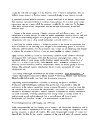 acquire the skills and knowledge in all the functional areas of business management. This can
facilitate women to excel in decision making process and develop a good business network.
f) Awareness about the financial assistance – Various institutions in the financial sector extend
their maximum support in the form of incentives, loans, schemes etc. Even then every woman
entrepreneur may not be aware of all the assistance provided by the institutions. So the sincere
efforts taken towards women entrepreneurs may not reach the entrepreneurs in rural and
backward areas.
g) Exposed to the training programs - Training programs and workshops for every type of
entrepreneur is available through the social and welfare associations, based on duration, skill and
the purpose of the training program. Such programs are really useful to new, rural and young
entrepreneurs who want to set up a small and medium scale unit on their own.
h) Identifying the available resources – Women are hesitant to find out the access to cater their
needs in the financial and marketing areas. In spite of the mushrooming growth of associations,
institutions, and the schemes from the government side, women are not enterprising and dynamic
to optimize the resources in the form of reserves, assets mankind or business volunteers.
Highly educated, technically sound and professionally qualified women should be encouraged
for managing their own business, rather than dependent on wage employment outlets. The
unexplored talents of young women can be identified, trained and used for various types of
industries to increase the productivity in the industrial sector. A desirable environment is
necessary for every woman to inculcate entrepreneurial values and involve greatly in business
dealings. The additional business opportunities that are recently approaching for women
entrepreneurs are:
• Eco-friendly technology• Bio-technology• IT enabled enterprises , Event Management •
Tourism industry,Telecommunication, Plastic material• Vermiculture Mineral water, Sericulture
Floriculture,Herbal & health care,Food, fruits & vegetable processing
Empowering women entrepreneurs is essential for achieving the goals of sustainable
development and the bottlenecks hindering their growth must be eradicated to entitle full
participation in the business. Apart from training programs, Newsletters, mentoring, trade fairs
and exhibitions also can be a source for entrepreneurial development. As a result, the desired
outcomes of the business are quickly achieved and more of remunerative business opportunities
are found. Henceforth, promoting entrepreneurship among women is certainly a short-cut to
rapid economic growth and development. Let us try to eliminate all forms of gender
discrimination and thus allow ‘women’ to be an entrepreneur at par with men.
Women Entrepreneurship and Changing role of Women
female entrepreneurship and the changing role of women * G. Jayalakshmi Introduction India is
certainly the center of entrepreneurs in the world. Women are among the companies are fast-
growing economies in almost all countries. The latent entrepreneurial potential of women have
changed little by little by the growing awareness of the role and status of economic society.
 