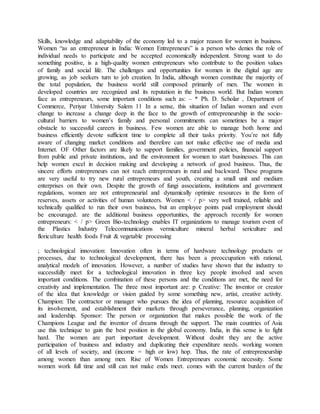 Skills, knowledge and adaptability of the economy led to a major reason for women in business.
Women “as an entrepreneur in India: Women Entrepreneurs” is a person who denies the role of
individual needs to participate and be accepted economically independent. Strong want to do
something positive, is a high-quality women entrepreneurs who contribute to the position values
of family and social life. The challenges and opportunities for women in the digital age are
growing, as job seekers turn to job creation. In India, although women constitute the majority of
the total population, the business world still composed primarily of men. The women in
developed countries are recognized and its reputation in the business world. But Indian women
face as entrepreneurs, some important conditions such as: – * Ph. D. Scholar , Department of
Commerce, Periyar University Salem 11 In a sense, this situation of Indian women and even
change to increase a change deep in the face to the growth of entrepreneurship in the socio-
cultural barriers to women’s family and personal commitments can sometimes be a major
obstacle to successful careers in business. Few women are able to manage both home and
business efficiently devote sufficient time to complete all their tasks priority. You’re not fully
aware of changing market conditions and therefore can not make effective use of media and
Internet. OF Other factors are likely to support families, government policies, financial support
from public and private institutions, and the environment for women to start businesses. This can
help women excel in decision making and developing a network of good business. Thus, the
sincere efforts entrepreneurs can not reach entrepreneurs in rural and backward. These programs
are very useful to try new rural entrepreneurs and youth, creating a small unit and medium
enterprises on their own. Despite the growth of fungi associations, institutions and government
regulations, women are not entrepreneurial and dynamically optimize resources in the form of
reserves, assets or activities of human volunteers. Women < / p> very well trained, reliable and
technically qualified to run their own business, but an employee points paid employment should
be encouraged. are the additional business opportunities, the approach recently for women
entrepreneurs: < / p> Green Bio-technology enables IT organizations to manage tourism event of
the Plastics Industry Telecommunications vermiculture mineral herbal sericulture and
floriculture health foods Fruit & vegetable processing
; technological innovation: Innovation often in terms of hardware technology products or
processes, due to technological development, there has been a preoccupation with rational,
analytical models of innovation. However, a number of studies have shown that the industry to
successfully meet for a technological innovation in three key people involved and seven
important conditions. The combination of these persons and the conditions are met, the need for
creativity and implementation. The three most important are: p Creative: The inventor or creator
of the idea that knowledge or vision guided by some something new, artist, creative activity.
Champion: The contractor or manager who pursues the idea of planning, resource acquisition of
its involvement, and establishment their markets through perseverance, planning, organization
and leadership. Sponsor: The person or organization that makes possible the work of the
Champions League and the inventor of dreams through the support. The main countries of Asia
use this technique to gain the best position in the global economy. India, in this sense is to fight
hard. The women are part important development. Without doubt they are the active
participation of business and industry and duplicating their expenditure needs. working women
of all levels of society, and (income = high or low) hop. Thus, the rate of entrepreneurship
among women than among men. Rise of Women Entrepreneurs economic necessity. Some
women work full time and still can not make ends meet. comes with the current burden of the
 