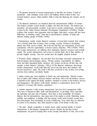 1. The greatest deterrent to women entrepreneurs is that they are women. A kind of
patriarchal – male dominant social order is the building block to them in their way
towards business success. Male members think it a big risk financing the ventures run by
women.
2. The financial institutions are skeptical about the entrepreneurial abilities of women.
The bankers consider women loonies as higher risk than men loonies. The bankers put
unrealistic and unreasonable securities to get loan to women entrepreneurs. According to
a report by the United Nations Industrial Development Organization (UNIDO), "despite
evidence that women's loan repayment rates are higher than men's, women still face more
difficulties in obtaining credit," often due to discriminatory attitudes of banks and
informal lending groups (UNIDO, 1995b).
3. Entrepreneurs usually require financial assistance of some kind to launch their ventures
- be it a formal bank loan or money from a savings account. Women in developing
nations have little access to funds, due to the fact that they are concentrated in poor rural
communities with few opportunities to borrow money (Starcher, 1996; UNIDO, 1995a).
The women entrepreneurs are suffering from inadequate financial resources and working
capital. The women entrepreneurs lack access to external funds due to their inability to
provide tangible security. Very few women have the tangible property in hand.
4. Women's family obligations also bar them from becoming successful entrepreneurs in
both developed and developing nations. "Having primary responsibility for children,
home and older dependent family members, few women can devote all their time and
energies to their business" (Starcher, 1996, p. 8).The financial institutions discourage
women entrepreneurs on the belief that they can at any time leave their business and
become housewives again. The result is that they are forced to rely on their own savings,
and loan from relatives and family friends.
5. Indian women give more emphasis to family ties and relationships. Married women
have to make a fine balance between business and home. More over the business success
is depends on the support the family members extended to women in the business process
and management. The interest of the family members is a determinant factor in the
realization of women folk business aspirations.
6. Another argument is that women entrepreneurs have low-level management skills.
They have to depend on office staffs and intermediaries, to get things done, especially,
the marketing and sales side of business. Here there is more probability for business
fallacies like the intermediaries take major part of the surplus or profit. Marketing means
mobility and confidence in dealing with the external world, both of which women have
been discouraged from developing by social conditioning. Even when they are otherwise
in control of an enterprise, they often depend on males of the family in this area.
7. The male - female competition is another factor, which develop hurdles to women
entrepreneurs in the business management process. Despite the fact that women
entrepreneurs are good in keeping their service prompt and delivery in time, due to lack
 