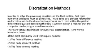 Discretization Methods
In order to solve the governing equations of the fluid motion, first their
numerical analogue must be generated. This is done by a process referred to
as discretization. In the discretization process, each term within the partial
differential equation describing the flow is written in such a manner that the
computer can be programmed to calculate.
There are various techniques for numerical discretization. Here we will
introduce three
of the most commonly used techniques, namely:
(1) The finite difference method
(2) The finite element method
(3) The finite volume method
 