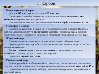 5. Карбон
Каменноугольный период
начался 345 млн. лет назад, длился 65 млн. лет.
В каменноугольный период происходили интенсивные тектонические
движения – герцинская складчатость.
На приморских равнинах формировались залежи торфа и каменного угля.
География и климат
Лавразия на севере и Гондвана на юге сближались друг с другом. В раннем
карбоне установился почти тропический климат. Громадные леса с пышной
растительностью существенно повысили содержание кислорода в атмосфере.
Животный мир
В морях появились аммониты, возросла численность брахиоподов.
Ругозы, граптолиты, трилобиты, а также некоторые мшанки, морские лилии и
моллюски вымерли.
Расцвет земноводных, а также насекомых — кузнечиков, тараканов,
чешуйниц, термитов, жуков и гигантских стрекоз.
Появились первые рептилии.
Растительный мир
Дельты рек и берега обширных болот поросли густыми лесами из гигантских
плаунов, хвощей, древовидных папоротников и семенных растений высотой до 45 м.
Неразложившиеся останки этой растительности со временем превратились в
каменный уголь
 
