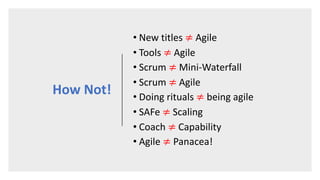 How Not!
• New titles ≠ Agile
• Tools ≠ Agile
• Scrum ≠ Mini-Waterfall
• Scrum ≠ Agile
• Doing rituals ≠ being agile
• SAFe ≠ Scaling
• Coach ≠ Capability
• Agile ≠ Panacea!
 