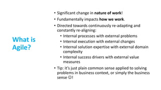 What is
Agile?
• Significant change in nature of work!
• Fundamentally impacts how we work.
• Directed towards continuously re-adapting and
constantly re-aligning:
• Internal processes with external problems
• Internal execution with external changes
• Internal solution expertise with external domain
complexity
• Internal success drivers with external value
measures
• Tip: it’s just plain common sense applied to solving
problems in business context, or simply the business
sense J!
 