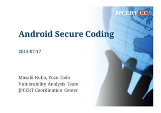Android Secure Coding
2015-07-17
Masaki Kubo, Yozo Toda
Vulnerability Analysis Team
JPCERT Coordination Center
 