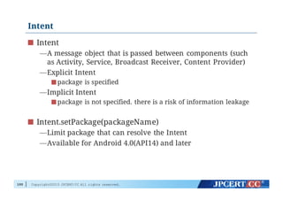 Copyright©2015 JPCERT/CC All rights reserved.
Intent
Intent
—A message object that is passed between components (such
as Activity, Service, Broadcast Receiver, Content Provider)
—Explicit Intent
package is specified
—Implicit Intent
package is not specified. there is a risk of information leakage
Intent.setPackage(packageName)
—Limit package that can resolve the Intent
—Available for Android 4.0(API14) and later
100
 