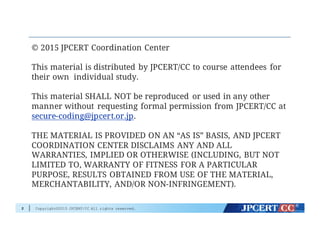 Copyright©2015 JPCERT/CC All rights reserved.
© 2015 JPCERT Coordination Center
This material is distributed by JPCERT/CC to course attendees for
their own individual study.
This material SHALL NOT be reproduced or used in any other
manner without requesting formal permission from JPCERT/CC at
secure-coding@jpcert.or.jp.
THE MATERIAL IS PROVIDED ON AN “AS IS” BASIS, AND JPCERT
COORDINATION CENTER DISCLAIMS ANY AND ALL
WARRANTIES, IMPLIED OR OTHERWISE (INCLUDING, BUT NOT
LIMITED TO, WARRANTY OF FITNESS FOR A PARTICULAR
PURPOSE, RESULTS OBTAINED FROM USE OF THE MATERIAL,
MERCHANTABILITY, AND/OR NON-INFRINGEMENT).
2
 