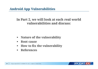 Copyright©2015 JPCERT/CC All rights reserved.
Android App Vulnerabilities
In Part 2, we will look at each real world
vulnerabilities and discuss:
► Nature of the vulnerability
► Root cause
► How to fix the vulnerability
► References
23
 