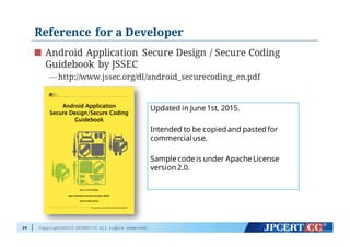 Copyright©2015 JPCERT/CC All rights reserved.
Reference for a Developer
Android Application Secure Design / Secure Coding
Guidebook by JSSEC
— http://www.jssec.org/dl/android_securecoding_en.pdf
24
Updated in June 1st, 2015.
Intended to be copied and pasted for
commercialuse.
Sample code is under Apache License
version 2.0.
 