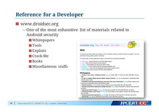 Copyright©2015 JPCERT/CC All rights reserved.
Reference for a Developer
www.droidsec.org
—One of the most exhaustive list of materials related to
Android security
Whitepapers
Tools
Exploits
Crack-Me
Books
Miscellaneous stuffs
25
 