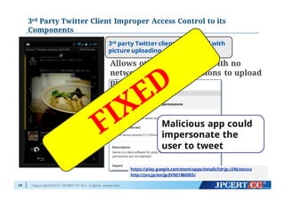 Copyright©2015 JPCERT/CC All rights reserved.
3rd Party Twitter Client Improper Access Control to its
Components
29
Allows other application with no
network access permissions to upload
pictures
3rd party Twitter client for Android with
picture uploading capability
Malicious app could
impersonate the
user to tweet
https://play.google.com/store/apps/details?id=jp.r246.twicca
http://jvn.jp/en/jp/JVN31860555/
 