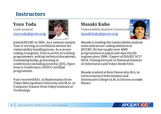 Copyright©2015 JPCERT/CC All rights reserved.
Instructors
Yozo Toda
Lead Analysit
yozo.toda@jpcert.or.jp
Joined JPCERT in 2001. As a veteran analyst,
Yozo is serving as a technical advisor for
vulnerability handlingteam. As a secure
coding evangelist, Yozo is active in training
programmers, writing technical documents,
translating books, presenting in
conferences including JavaOne, JJUG, Open
Source Conference. GSSP-C certified
programmer.
Yozo receivedB.Sc. in Mathematics from
Tokyo Metropolitan University and M.Sc. in
Computer Science fromTokyo Institute of
Technology.
Masaki Kubo
VulnerabilityAnalysis Team Lead
masaki.kubo@jpcert.or.jp
Masaki is leading the vulnerability analysis
team and secure coding initiative at
JPCERT. He has taught over 4000
programmers in Japan and Asia-Pacific
regions since 2006. Expert of ISO/IEC SC27
WG4. Visiting lecturer at National Institute
of Informatics and Tokyo Denki Univ.
Masaki studied at Keio University (B.A. in
Environmental Information) and
Dartmouth College (A.M. in Electro-acoustic
Music).
3
 