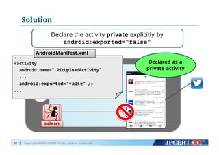 Copyright©2015 JPCERT/CC All rights reserved.
Solution
33
malware
Declare the activity private explicitly by
android:exported=“false”
Declared as a
private activity
...
<activity
android:name=".PicUploadActivity"
...
android:exported="false" />
...
AndroidManifest.xml
 