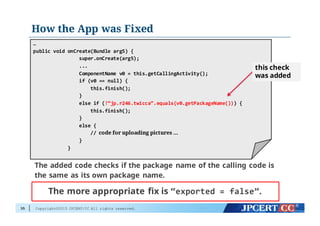 Copyright©2015 JPCERT/CC All rights reserved.
How the App was Fixed
35
…
public  void  onCreate(Bundle  arg5)  {
super.onCreate(arg5);
...
ComponentName v0  =  this.getCallingActivity();
if  (v0  ==  null)  {
this.finish();
}
else  if  (!“jp.r246.twicca”.equals(v0.getPackageName()))  {
this.finish();
}
else  {
//  code for uploading pictures …
}
}
The added code checks if the package name of the calling code is
the same as its own package name.
this check
was added
The more appropriate fix is “exported  =  false”.
 