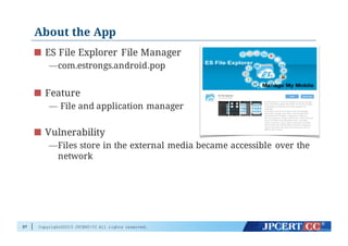Copyright©2015 JPCERT/CC All rights reserved.
About the App
ES File Explorer File Manager
—com.estrongs.android.pop
Feature
— File and application manager
Vulnerability
—Files store in the external media became accessible over the
network
37
 
