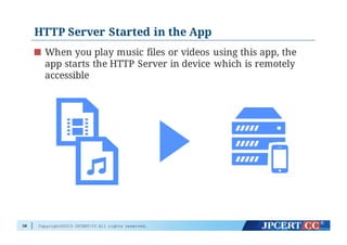 Copyright©2015 JPCERT/CC All rights reserved.
HTTP Server Started in the App
When you play music files or videos using this app, the
app starts the HTTP Server in device which is remotely
accessible
38
 