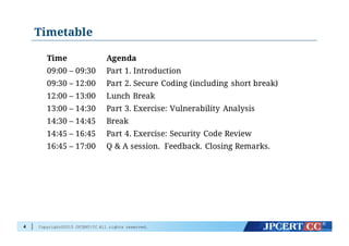 Copyright©2015 JPCERT/CC All rights reserved.
Timetable
4
Time Agenda
09:00 – 09:30 Part 1. Introduction
09:30 – 12:00 Part 2. Secure Coding (including short break)
12:00 – 13:00 Lunch Break
13:00 – 14:30 Part 3. Exercise: Vulnerability Analysis
14:30 – 14:45 Break
14:45 – 16:45 Part 4. Exercise: Security Code Review
16:45 – 17:00 Q & A session. Feedback. Closing Remarks.
 