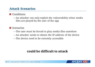 Copyright©2015 JPCERT/CC All rights reserved.
Attack Scenarios
Conditions
—An attacker can only exploit the vulnerability when media
files are played by the user of the app
Scenarios
—The user must be forced to play media files somehow
—An attacker needs to obtain the IP address of the device
—The device need to be remotely accessible
40
could be difficult to attack
 