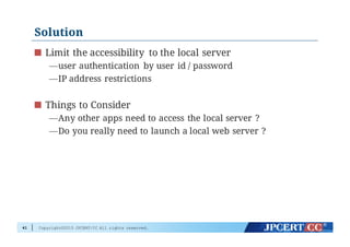 Copyright©2015 JPCERT/CC All rights reserved.
Solution
Limit the accessibility to the local server
—user authentication by user id / password
—IP address restrictions
Things to Consider
—Any other apps need to access the local server ?
—Do you really need to launch a local web server ?
41
 
