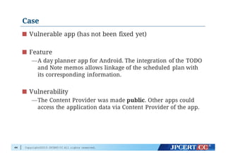 Copyright©2015 JPCERT/CC All rights reserved.
Case
Vulnerable app (has not been fixed yet)
Feature
—A day planner app for Android. The integration of the TODO
and Note memos allows linkage of the scheduled plan with
its corresponding information.
Vulnerability
—The Content Provider was made public. Other apps could
access the application data via Content Provider of the app.
44
 