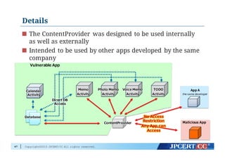 Copyright©2015 JPCERT/CC All rights reserved.
Details
The ContentProvider was designed to be used internally
as well as externally
Intended to be used by other apps developed by the same
company
47
Vulnerable  App
ContentProviderContentProvider
DatabaseDatabase
Calendar  
Activity
Calendar  
Activity
Memo
Activity
Memo
Activity
Photo  Memo
Activity
Photo  Memo
Activity
Voice Memo
Activity
Voice Memo
Activity
TODO
Activity
TODO
Activity
Direct  DB  
Access
Direct  DB  
Access
App A
the same developer
Malicious  App
No  Access  
Restriction
Any  App  can  
Access
No  Access  
Restriction
Any  App  can  
Access
 