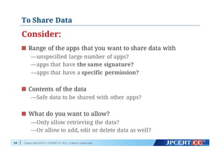 Copyright©2015 JPCERT/CC All rights reserved.
To Share Data
Consider:
Range of the apps that you want to share data with
—unspecified large number of apps?
—apps that have the same signature?
—apps that have a specific permission?
Contents of the data
—Safe data to be shared with other apps?
What do you want to allow?
—Only allow retrieving the data?
—Or allow to add, edit or delete data as well?
49
 