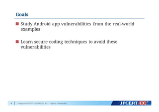 Copyright©2015 JPCERT/CC All rights reserved.
Goals
Study Android app vulnerabilities from the real-world
examples
Learn secure coding techniques to avoid these
vulnerabilities
5
 