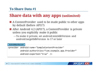 Copyright©2015 JPCERT/CC All rights reserved.
To Share Data #1
Share data with any apps (unlimited)
A ContentProvider used to be made public to other apps
by default (before API17)
After Android 4.2 (API17), a ContentProvider is private
unless you explicitly make it public
—To make it private, set android:minSdkVersion and
android:targetSdkVersion to 17 or later
50
<provider   android:name="SampleContentProvider"
android:authorities=“com.example.app.Provider”
android:exported="true"   />
AndroidManifest.xml
 