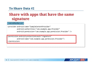Copyright©2015 JPCERT/CC All rights reserved.
To Share Data #2
Share with apps that have the same
signature
51
<provider  android:name="SampleContentProvider"
android:authorities="com.example.app.Provider"
android:permission="com.example.app.permission.Provider"  />
<permission  android:protectionLevel="signature"
android:name="com.example.app.permission.Provider">
</permission>
AndroidManifest.xml
 