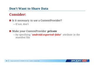 Copyright©2015 JPCERT/CC All rights reserved.
Don’t Want to Share Data
Consider:
Is it necessary to use a ContentProvider?
—If not, don’t
Make your ContentProvider private
—by specifying "android:exported=false" attribute in the
manifest file
53
 