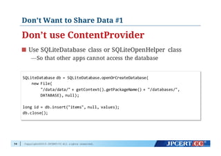 Copyright©2015 JPCERT/CC All rights reserved.
Don’t Want to Share Data #1
Don’t use ContentProvider
Use SQLiteDatabase class or SQLiteOpenHelper class
—So that other apps cannot access the database
54
SQLiteDatabase  db  =  SQLiteDatabase.openOrCreateDatabase(
new  File(
"/data/data/"  +  getContext().getPackageName()  +  "/databases/",
DATABASE),  null);
long  id  =  db.insert("items",  null,  values);
db.close();
 