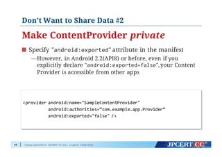 Copyright©2015 JPCERT/CC All rights reserved.
Don’t Want to Share Data #2
Make ContentProvider private
Specify "android:exported" attribute in the manifest
—However, in Android 2.2(API8) or before, even if you
explicitly declare "android:exported=false",your Content
Provider is accessible from other apps
55
<provider  android:name="SampleContentProvider"
android:authorities=“com.example.app.Provider”
android:exported="false"  />
 
