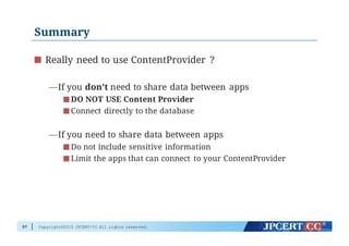 Copyright©2015 JPCERT/CC All rights reserved.
Summary
Really need to use ContentProvider ?
—If you don’t need to share data between apps
DO NOT USE Content Provider
Connect directly to the database
—If you need to share data between apps
Do not include sensitive information
Limit the apps that can connect to your ContentProvider
57
 