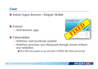 Copyright©2015 JPCERT/CC All rights reserved.
Case
Yahoo! Japan Browser / Sleipnir Mobile
Feature
—Web Browser apps
Vulnerability
—WebView with JavaScript enabled
—WebView processes any URI passed through Intents without
any validation
The URI may point to an attacker’s HTML file with javascript
60
 