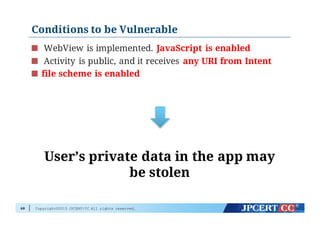 Copyright©2015 JPCERT/CC All rights reserved.
Conditions to be Vulnerable
WebView is implemented. JavaScript is enabled
Activity is public, and it receives any URI from Intent
file scheme is enabled
68
User’s private data in the app may
be stolen
 