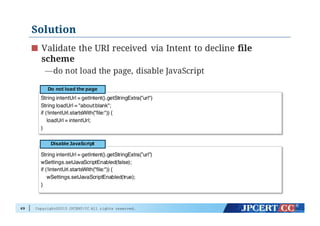 Copyright©2015 JPCERT/CC All rights reserved.
Solution
Validate the URI received via Intent to decline file
scheme
—do not load the page, disable JavaScript
69
String intentUrl = getIntent().getStringExtra(”url")
String loadUrl = "about:blank";
if (!intentUrl.startsWith("file:")) {
loadUrl = intentUrl;
}
Do  not  load  the  page
String intentUrl = getIntent().getStringExtra(”url”)
wSettings.setJavaScriptEnabled(false);
if (!intentUrl.startsWith("file:")) {
wSettings.setJavaScriptEnabled(true);
}
Disable  JavaScript
 