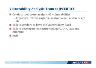 Copyright©2015 JPCERT/CC All rights reserved.
Vulnerability Analysis Team at JPCERT/CC
Conduct root cause analysis of vulnerabilities
—Reproduce, reverse engineer, analyze source, review design,
etc
Talk to vendors to have the vulnerability fixed
Talk to developers on secure coding (C, C++, Java and
Android)
R&D
7
 