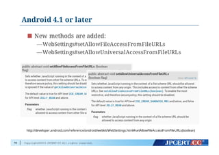 Copyright©2015 JPCERT/CC All rights reserved.
Android 4.1 or later
70
New methods are added:
—WebSettings#setAllowFileAccessFromFileURLs
—WebSettings#setAllowUniversalAccessFromFileURLs
http://developer.android.com/reference/android/webkit/WebSettings.html#setAllowFileAccessFromFileURLs(boolean)
 