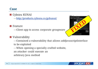 Copyright©2015 JPCERT/CC All rights reserved.
Case
Cybozu KUNAI
—http://products.cybozu.co.jp/kunai/
Feature
—Client app to access corporate groupware
Vulnerability
—Contained a vulnerability that allows addJavascriptInterface
to be exploited
—When opening a specially crafted website,
an attacker could execute an
arbitrary Java method
73
 