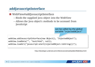 Copyright©2015 JPCERT/CC All rights reserved.
addJavascriptInterface
WebView#addJavascriptInterface
—Binds the supplied Java object into the WebView
—Allows the Java object's methods to be accessed from
JavaScript
74
http://developer.android.com/reference/android/webkit/WebView.html
webView.addJavascriptInterface(new  Object(),  "injectedObject");
webView.loadData("",  "text/html",  null);
webView.loadUrl("javascript:alert(injectedObject.toString())");
can be called by the global
variable “injectedObject”
 
